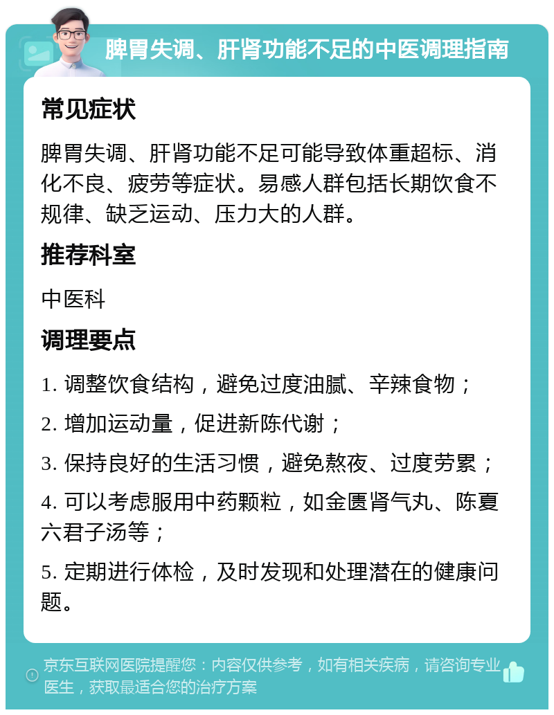 脾胃失调、肝肾功能不足的中医调理指南 常见症状 脾胃失调、肝肾功能不足可能导致体重超标、消化不良、疲劳等症状。易感人群包括长期饮食不规律、缺乏运动、压力大的人群。 推荐科室 中医科 调理要点 1. 调整饮食结构，避免过度油腻、辛辣食物； 2. 增加运动量，促进新陈代谢； 3. 保持良好的生活习惯，避免熬夜、过度劳累； 4. 可以考虑服用中药颗粒，如金匮肾气丸、陈夏六君子汤等； 5. 定期进行体检，及时发现和处理潜在的健康问题。