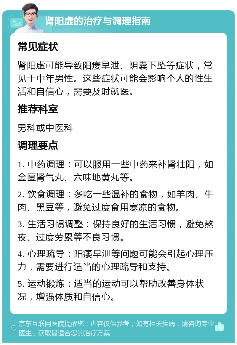 肾阳虚的治疗与调理指南 常见症状 肾阳虚可能导致阳痿早泄、阴囊下坠等症状，常见于中年男性。这些症状可能会影响个人的性生活和自信心，需要及时就医。 推荐科室 男科或中医科 调理要点 1. 中药调理：可以服用一些中药来补肾壮阳，如金匮肾气丸、六味地黄丸等。 2. 饮食调理：多吃一些温补的食物，如羊肉、牛肉、黑豆等，避免过度食用寒凉的食物。 3. 生活习惯调整：保持良好的生活习惯，避免熬夜、过度劳累等不良习惯。 4. 心理疏导：阳痿早泄等问题可能会引起心理压力，需要进行适当的心理疏导和支持。 5. 运动锻炼：适当的运动可以帮助改善身体状况，增强体质和自信心。