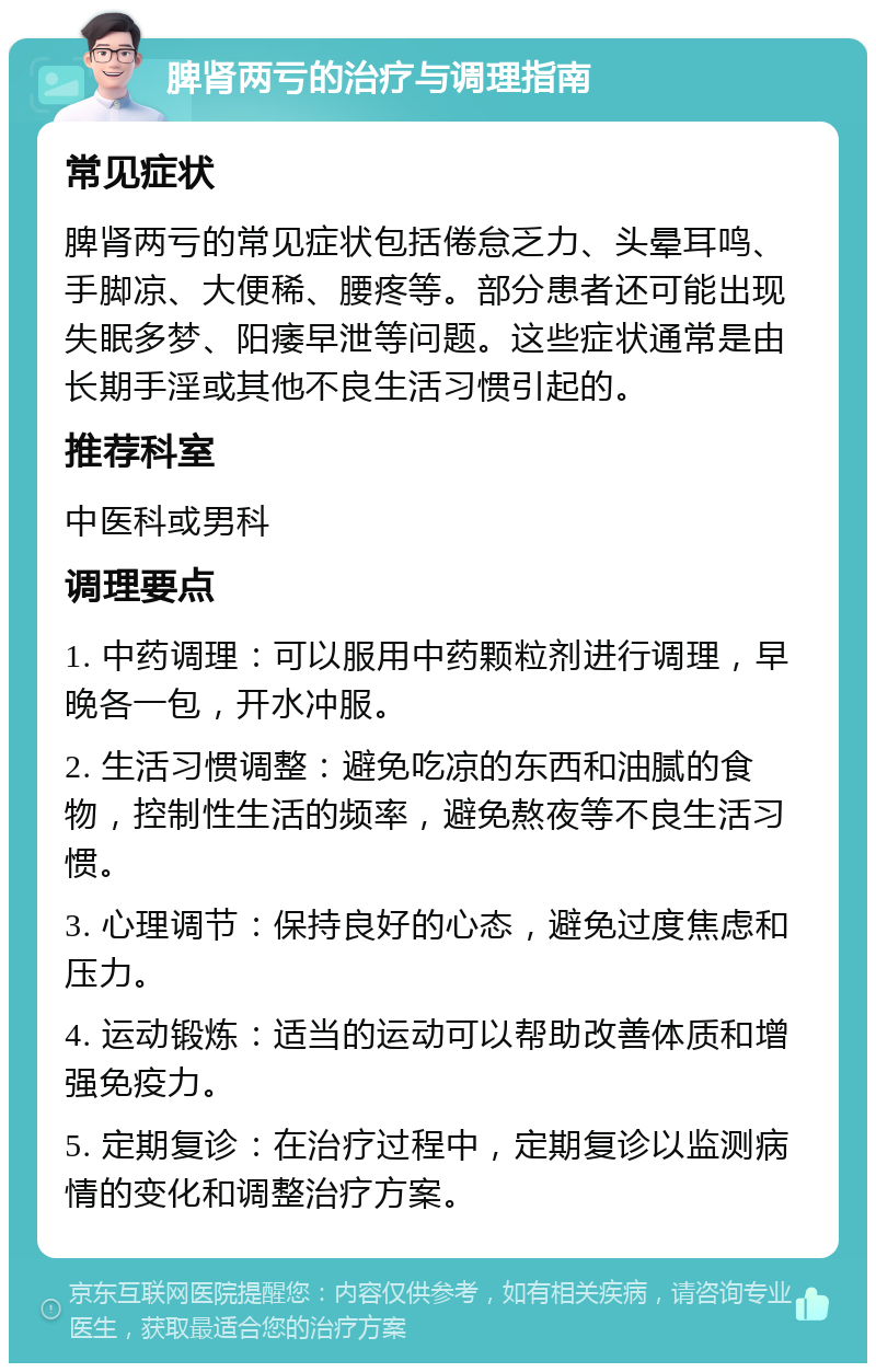 脾肾两亏的治疗与调理指南 常见症状 脾肾两亏的常见症状包括倦怠乏力、头晕耳鸣、手脚凉、大便稀、腰疼等。部分患者还可能出现失眠多梦、阳痿早泄等问题。这些症状通常是由长期手淫或其他不良生活习惯引起的。 推荐科室 中医科或男科 调理要点 1. 中药调理：可以服用中药颗粒剂进行调理，早晚各一包，开水冲服。 2. 生活习惯调整：避免吃凉的东西和油腻的食物，控制性生活的频率，避免熬夜等不良生活习惯。 3. 心理调节：保持良好的心态，避免过度焦虑和压力。 4. 运动锻炼：适当的运动可以帮助改善体质和增强免疫力。 5. 定期复诊：在治疗过程中，定期复诊以监测病情的变化和调整治疗方案。