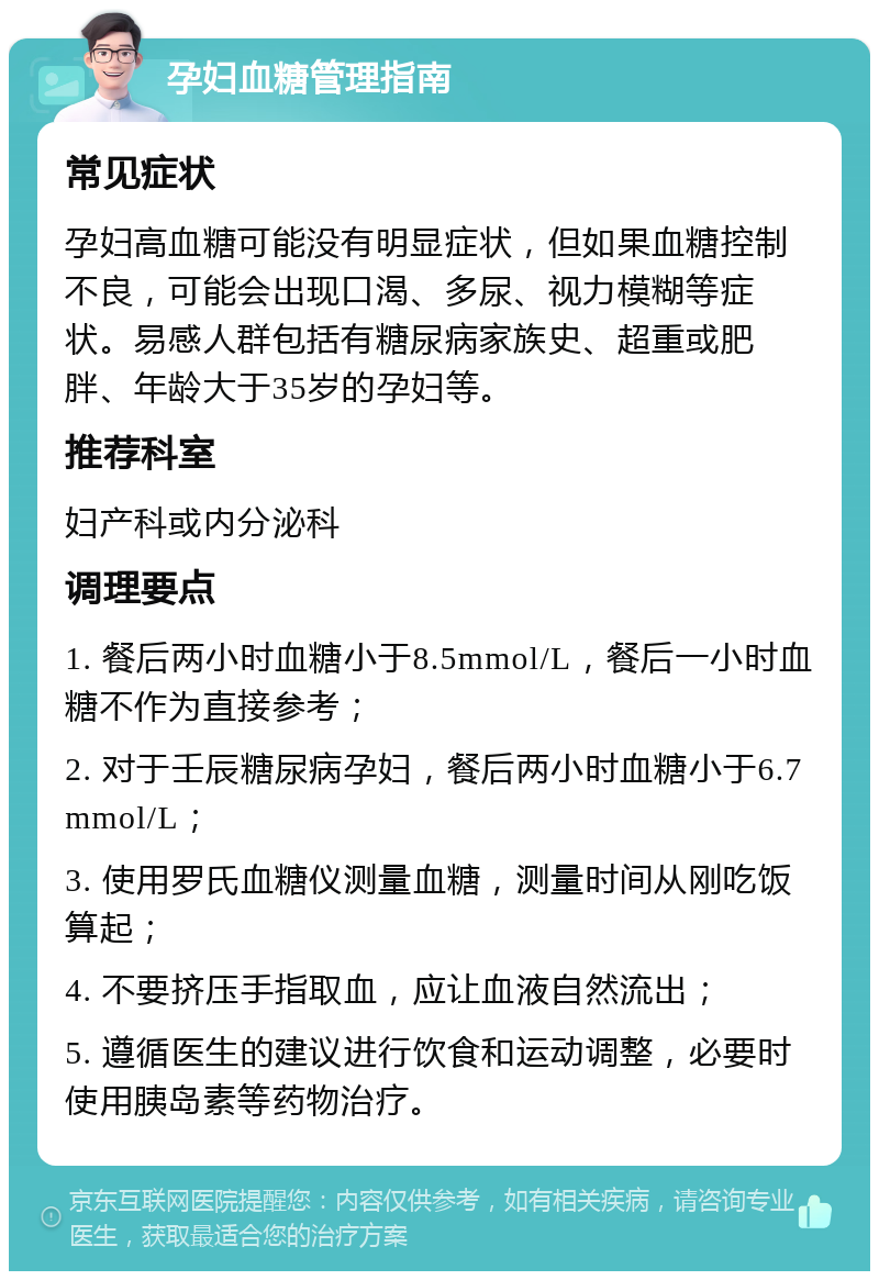 孕妇血糖管理指南 常见症状 孕妇高血糖可能没有明显症状，但如果血糖控制不良，可能会出现口渴、多尿、视力模糊等症状。易感人群包括有糖尿病家族史、超重或肥胖、年龄大于35岁的孕妇等。 推荐科室 妇产科或内分泌科 调理要点 1. 餐后两小时血糖小于8.5mmol/L，餐后一小时血糖不作为直接参考； 2. 对于壬辰糖尿病孕妇，餐后两小时血糖小于6.7mmol/L； 3. 使用罗氏血糖仪测量血糖，测量时间从刚吃饭算起； 4. 不要挤压手指取血，应让血液自然流出； 5. 遵循医生的建议进行饮食和运动调整，必要时使用胰岛素等药物治疗。