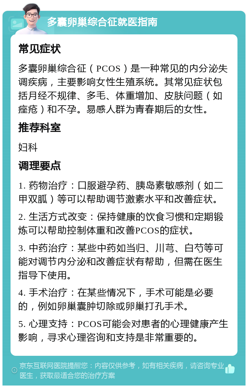 多囊卵巢综合征就医指南 常见症状 多囊卵巢综合征（PCOS）是一种常见的内分泌失调疾病，主要影响女性生殖系统。其常见症状包括月经不规律、多毛、体重增加、皮肤问题（如痤疮）和不孕。易感人群为青春期后的女性。 推荐科室 妇科 调理要点 1. 药物治疗：口服避孕药、胰岛素敏感剂（如二甲双胍）等可以帮助调节激素水平和改善症状。 2. 生活方式改变：保持健康的饮食习惯和定期锻炼可以帮助控制体重和改善PCOS的症状。 3. 中药治疗：某些中药如当归、川芎、白芍等可能对调节内分泌和改善症状有帮助，但需在医生指导下使用。 4. 手术治疗：在某些情况下，手术可能是必要的，例如卵巢囊肿切除或卵巢打孔手术。 5. 心理支持：PCOS可能会对患者的心理健康产生影响，寻求心理咨询和支持是非常重要的。