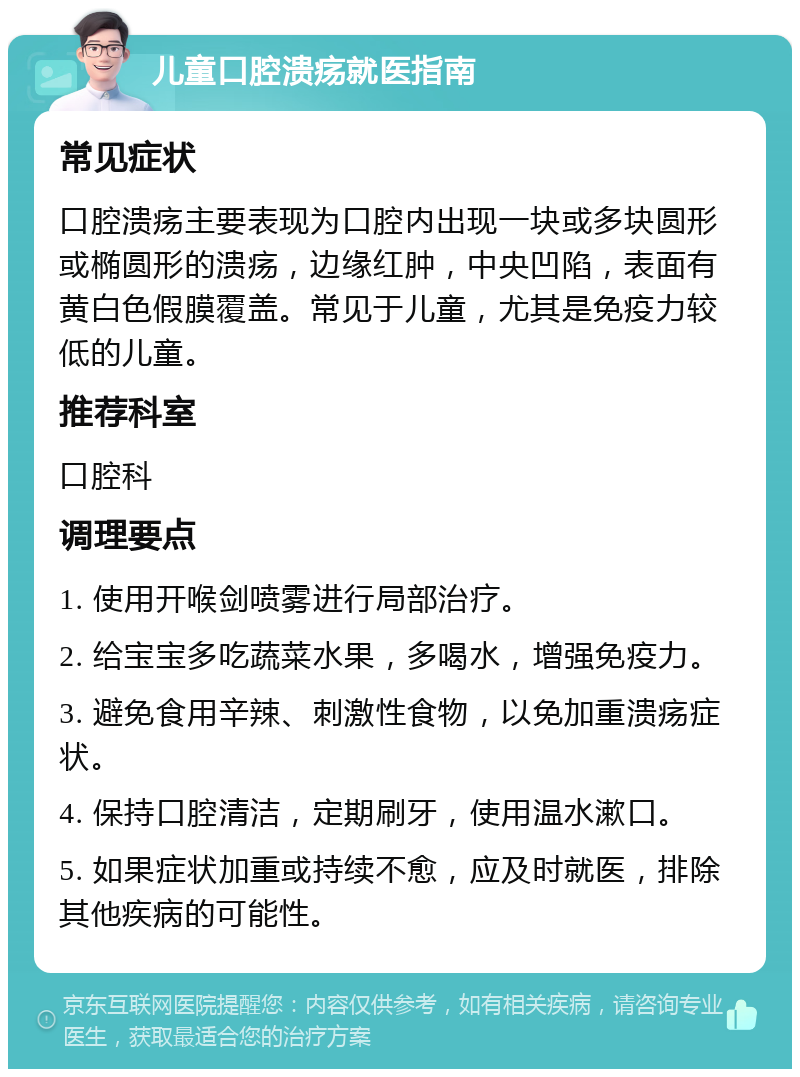 儿童口腔溃疡就医指南 常见症状 口腔溃疡主要表现为口腔内出现一块或多块圆形或椭圆形的溃疡，边缘红肿，中央凹陷，表面有黄白色假膜覆盖。常见于儿童，尤其是免疫力较低的儿童。 推荐科室 口腔科 调理要点 1. 使用开喉剑喷雾进行局部治疗。 2. 给宝宝多吃蔬菜水果，多喝水，增强免疫力。 3. 避免食用辛辣、刺激性食物，以免加重溃疡症状。 4. 保持口腔清洁，定期刷牙，使用温水漱口。 5. 如果症状加重或持续不愈，应及时就医，排除其他疾病的可能性。