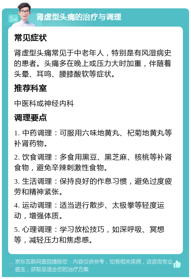 肾虚型头痛的治疗与调理 常见症状 肾虚型头痛常见于中老年人，特别是有风湿病史的患者。头痛多在晚上或压力大时加重，伴随着头晕、耳鸣、腰膝酸软等症状。 推荐科室 中医科或神经内科 调理要点 1. 中药调理：可服用六味地黄丸、杞菊地黄丸等补肾药物。 2. 饮食调理：多食用黑豆、黑芝麻、核桃等补肾食物，避免辛辣刺激性食物。 3. 生活调理：保持良好的作息习惯，避免过度疲劳和精神紧张。 4. 运动调理：适当进行散步、太极拳等轻度运动，增强体质。 5. 心理调理：学习放松技巧，如深呼吸、冥想等，减轻压力和焦虑感。