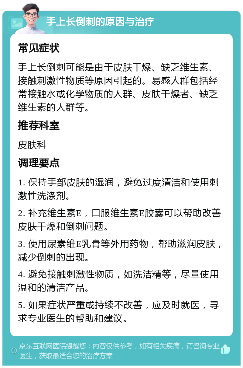 手上长倒刺的原因与治疗 常见症状 手上长倒刺可能是由于皮肤干燥、缺乏维生素、接触刺激性物质等原因引起的。易感人群包括经常接触水或化学物质的人群、皮肤干燥者、缺乏维生素的人群等。 推荐科室 皮肤科 调理要点 1. 保持手部皮肤的湿润，避免过度清洁和使用刺激性洗涤剂。 2. 补充维生素E，口服维生素E胶囊可以帮助改善皮肤干燥和倒刺问题。 3. 使用尿素维E乳膏等外用药物，帮助滋润皮肤，减少倒刺的出现。 4. 避免接触刺激性物质，如洗洁精等，尽量使用温和的清洁产品。 5. 如果症状严重或持续不改善，应及时就医，寻求专业医生的帮助和建议。