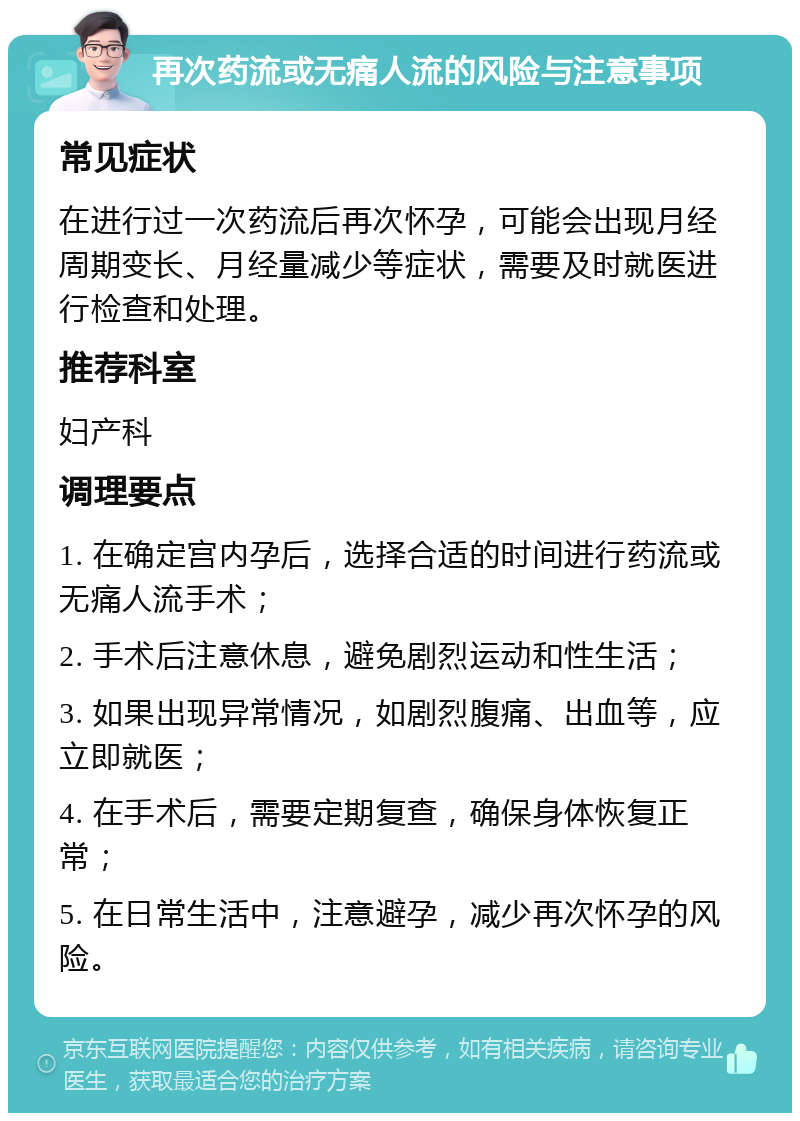 再次药流或无痛人流的风险与注意事项 常见症状 在进行过一次药流后再次怀孕，可能会出现月经周期变长、月经量减少等症状，需要及时就医进行检查和处理。 推荐科室 妇产科 调理要点 1. 在确定宫内孕后，选择合适的时间进行药流或无痛人流手术； 2. 手术后注意休息，避免剧烈运动和性生活； 3. 如果出现异常情况，如剧烈腹痛、出血等，应立即就医； 4. 在手术后，需要定期复查，确保身体恢复正常； 5. 在日常生活中，注意避孕，减少再次怀孕的风险。