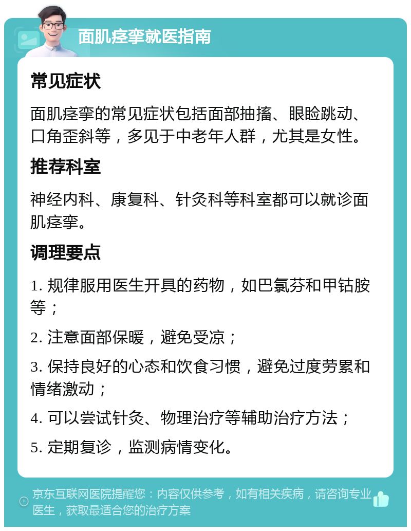 面肌痉挛就医指南 常见症状 面肌痉挛的常见症状包括面部抽搐、眼睑跳动、口角歪斜等，多见于中老年人群，尤其是女性。 推荐科室 神经内科、康复科、针灸科等科室都可以就诊面肌痉挛。 调理要点 1. 规律服用医生开具的药物，如巴氯芬和甲钴胺等； 2. 注意面部保暖，避免受凉； 3. 保持良好的心态和饮食习惯，避免过度劳累和情绪激动； 4. 可以尝试针灸、物理治疗等辅助治疗方法； 5. 定期复诊，监测病情变化。