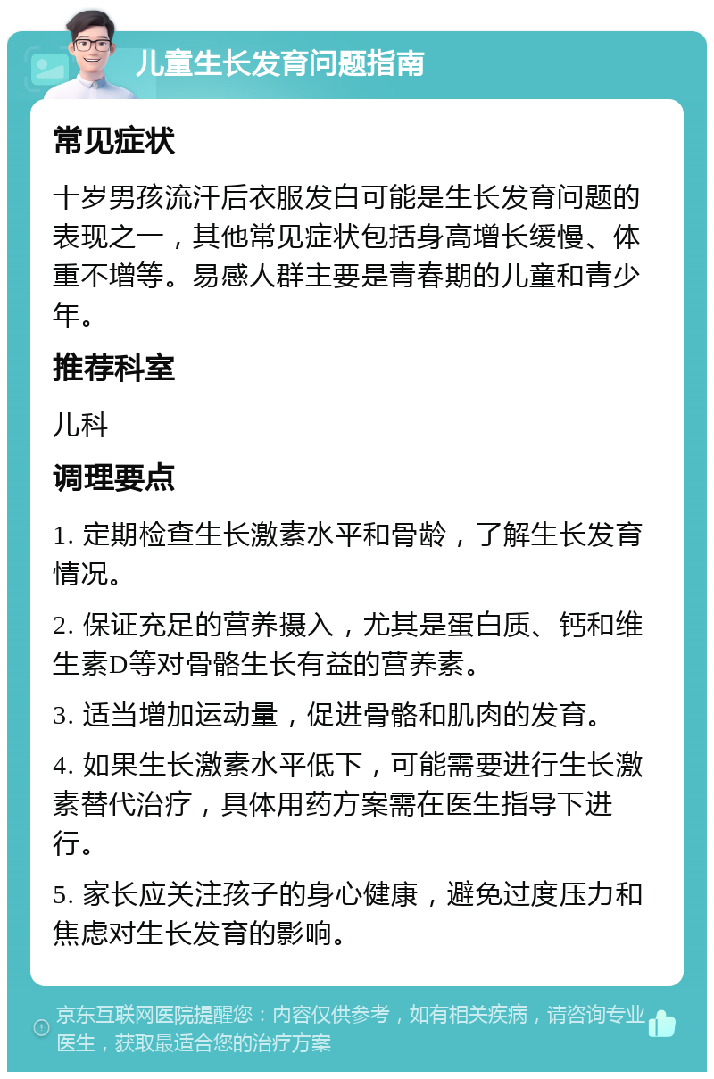 儿童生长发育问题指南 常见症状 十岁男孩流汗后衣服发白可能是生长发育问题的表现之一，其他常见症状包括身高增长缓慢、体重不增等。易感人群主要是青春期的儿童和青少年。 推荐科室 儿科 调理要点 1. 定期检查生长激素水平和骨龄，了解生长发育情况。 2. 保证充足的营养摄入，尤其是蛋白质、钙和维生素D等对骨骼生长有益的营养素。 3. 适当增加运动量，促进骨骼和肌肉的发育。 4. 如果生长激素水平低下，可能需要进行生长激素替代治疗，具体用药方案需在医生指导下进行。 5. 家长应关注孩子的身心健康，避免过度压力和焦虑对生长发育的影响。