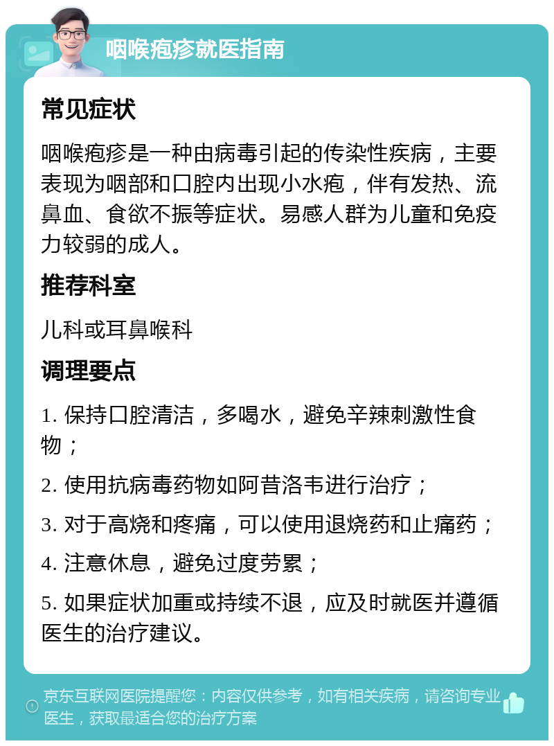 咽喉疱疹就医指南 常见症状 咽喉疱疹是一种由病毒引起的传染性疾病，主要表现为咽部和口腔内出现小水疱，伴有发热、流鼻血、食欲不振等症状。易感人群为儿童和免疫力较弱的成人。 推荐科室 儿科或耳鼻喉科 调理要点 1. 保持口腔清洁，多喝水，避免辛辣刺激性食物； 2. 使用抗病毒药物如阿昔洛韦进行治疗； 3. 对于高烧和疼痛，可以使用退烧药和止痛药； 4. 注意休息，避免过度劳累； 5. 如果症状加重或持续不退，应及时就医并遵循医生的治疗建议。