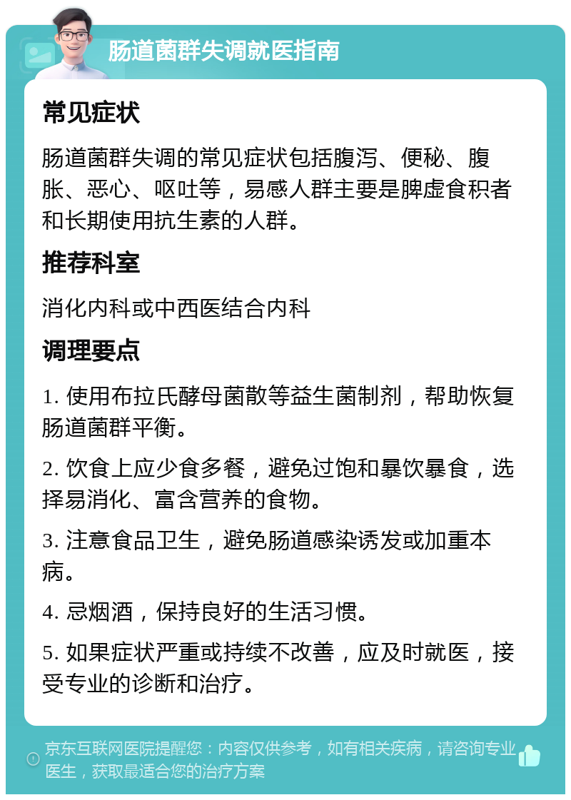 肠道菌群失调就医指南 常见症状 肠道菌群失调的常见症状包括腹泻、便秘、腹胀、恶心、呕吐等，易感人群主要是脾虚食积者和长期使用抗生素的人群。 推荐科室 消化内科或中西医结合内科 调理要点 1. 使用布拉氏酵母菌散等益生菌制剂，帮助恢复肠道菌群平衡。 2. 饮食上应少食多餐，避免过饱和暴饮暴食，选择易消化、富含营养的食物。 3. 注意食品卫生，避免肠道感染诱发或加重本病。 4. 忌烟酒，保持良好的生活习惯。 5. 如果症状严重或持续不改善，应及时就医，接受专业的诊断和治疗。