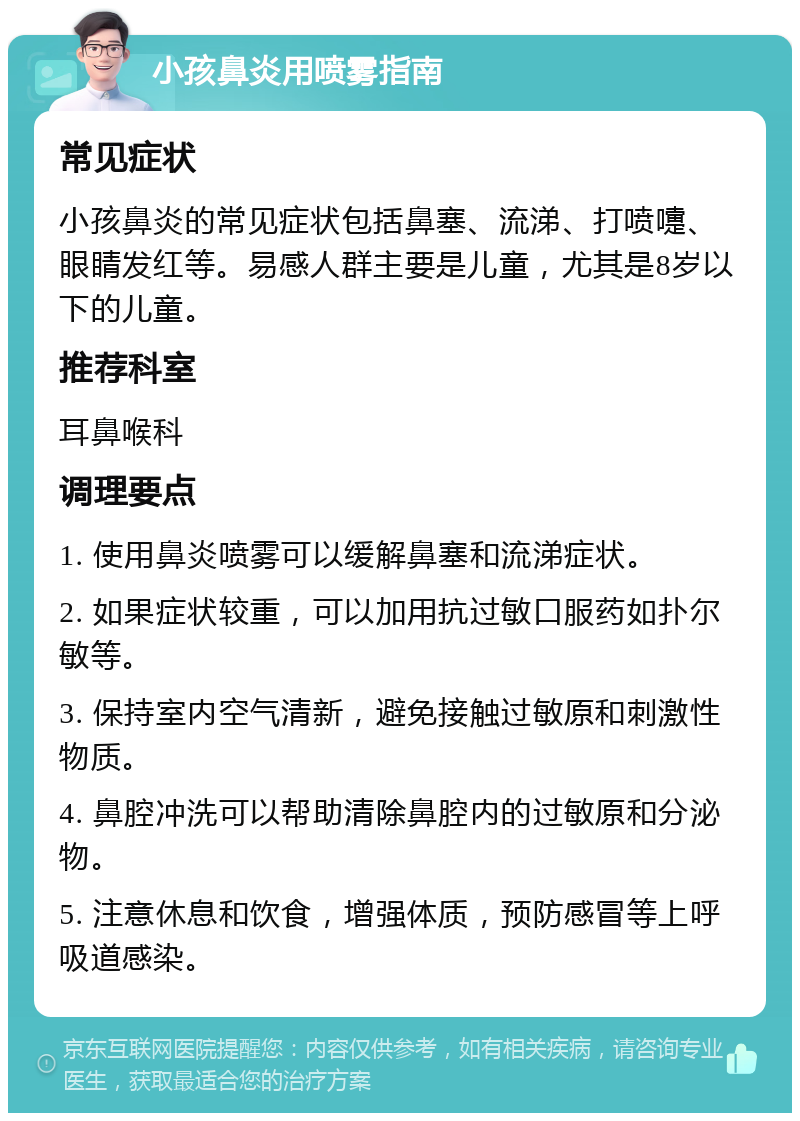 小孩鼻炎用喷雾指南 常见症状 小孩鼻炎的常见症状包括鼻塞、流涕、打喷嚏、眼睛发红等。易感人群主要是儿童，尤其是8岁以下的儿童。 推荐科室 耳鼻喉科 调理要点 1. 使用鼻炎喷雾可以缓解鼻塞和流涕症状。 2. 如果症状较重，可以加用抗过敏口服药如扑尔敏等。 3. 保持室内空气清新，避免接触过敏原和刺激性物质。 4. 鼻腔冲洗可以帮助清除鼻腔内的过敏原和分泌物。 5. 注意休息和饮食，增强体质，预防感冒等上呼吸道感染。