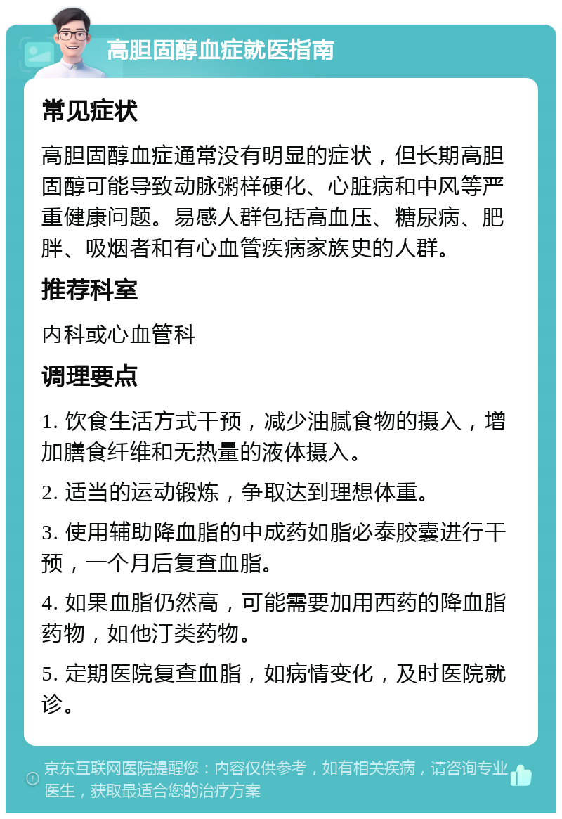 高胆固醇血症就医指南 常见症状 高胆固醇血症通常没有明显的症状，但长期高胆固醇可能导致动脉粥样硬化、心脏病和中风等严重健康问题。易感人群包括高血压、糖尿病、肥胖、吸烟者和有心血管疾病家族史的人群。 推荐科室 内科或心血管科 调理要点 1. 饮食生活方式干预，减少油腻食物的摄入，增加膳食纤维和无热量的液体摄入。 2. 适当的运动锻炼，争取达到理想体重。 3. 使用辅助降血脂的中成药如脂必泰胶囊进行干预，一个月后复查血脂。 4. 如果血脂仍然高，可能需要加用西药的降血脂药物，如他汀类药物。 5. 定期医院复查血脂，如病情变化，及时医院就诊。