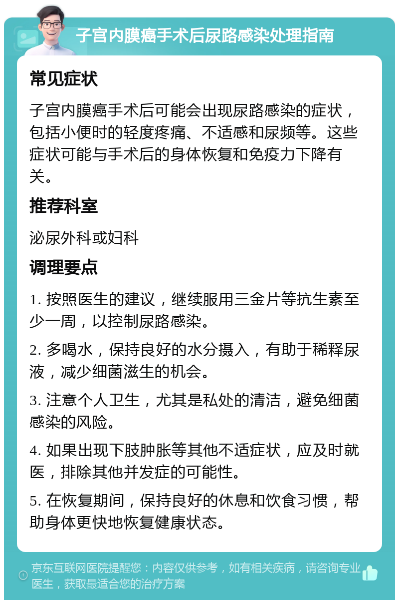 子宫内膜癌手术后尿路感染处理指南 常见症状 子宫内膜癌手术后可能会出现尿路感染的症状，包括小便时的轻度疼痛、不适感和尿频等。这些症状可能与手术后的身体恢复和免疫力下降有关。 推荐科室 泌尿外科或妇科 调理要点 1. 按照医生的建议，继续服用三金片等抗生素至少一周，以控制尿路感染。 2. 多喝水，保持良好的水分摄入，有助于稀释尿液，减少细菌滋生的机会。 3. 注意个人卫生，尤其是私处的清洁，避免细菌感染的风险。 4. 如果出现下肢肿胀等其他不适症状，应及时就医，排除其他并发症的可能性。 5. 在恢复期间，保持良好的休息和饮食习惯，帮助身体更快地恢复健康状态。