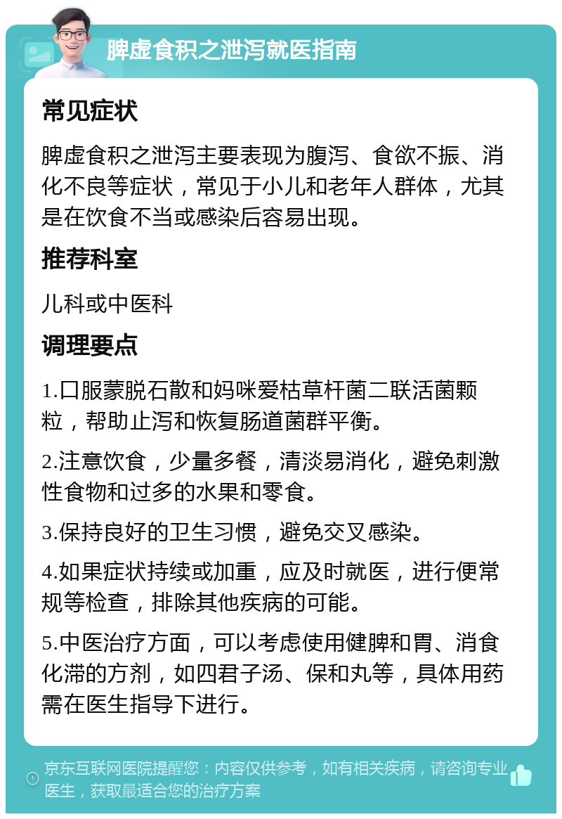 脾虚食积之泄泻就医指南 常见症状 脾虚食积之泄泻主要表现为腹泻、食欲不振、消化不良等症状，常见于小儿和老年人群体，尤其是在饮食不当或感染后容易出现。 推荐科室 儿科或中医科 调理要点 1.口服蒙脱石散和妈咪爱枯草杆菌二联活菌颗粒，帮助止泻和恢复肠道菌群平衡。 2.注意饮食，少量多餐，清淡易消化，避免刺激性食物和过多的水果和零食。 3.保持良好的卫生习惯，避免交叉感染。 4.如果症状持续或加重，应及时就医，进行便常规等检查，排除其他疾病的可能。 5.中医治疗方面，可以考虑使用健脾和胃、消食化滞的方剂，如四君子汤、保和丸等，具体用药需在医生指导下进行。