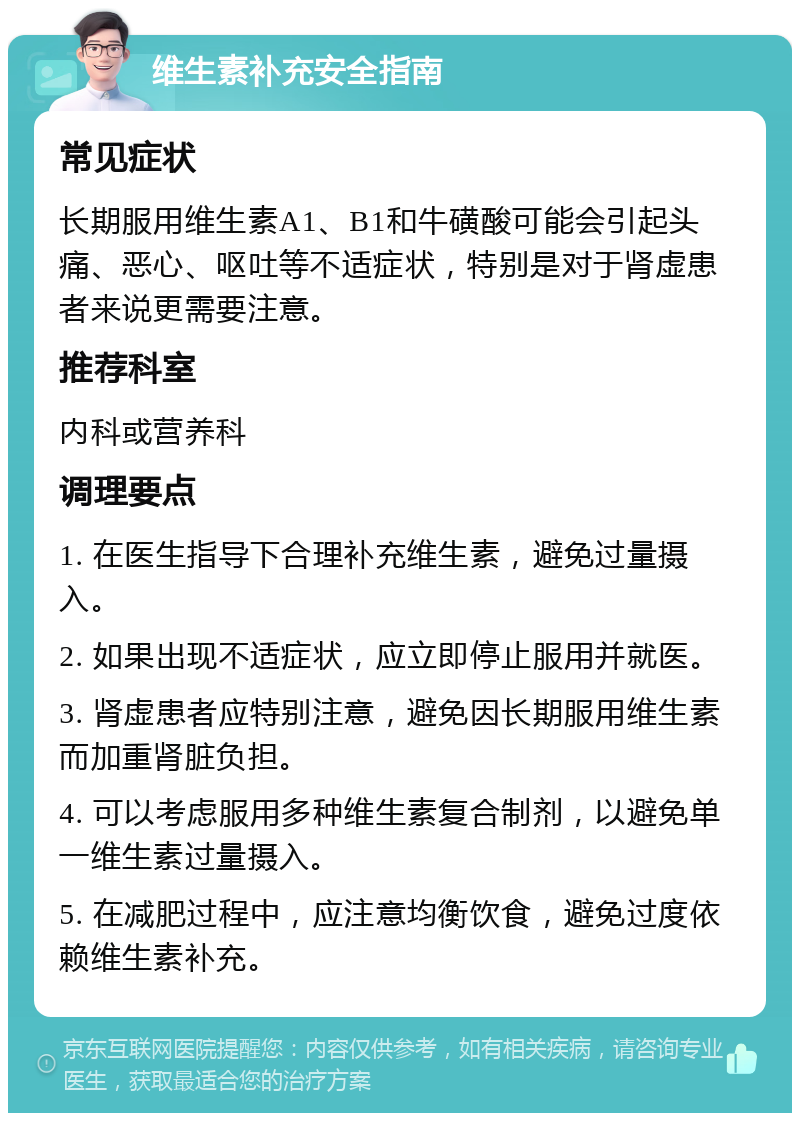 维生素补充安全指南 常见症状 长期服用维生素A1、B1和牛磺酸可能会引起头痛、恶心、呕吐等不适症状，特别是对于肾虚患者来说更需要注意。 推荐科室 内科或营养科 调理要点 1. 在医生指导下合理补充维生素，避免过量摄入。 2. 如果出现不适症状，应立即停止服用并就医。 3. 肾虚患者应特别注意，避免因长期服用维生素而加重肾脏负担。 4. 可以考虑服用多种维生素复合制剂，以避免单一维生素过量摄入。 5. 在减肥过程中，应注意均衡饮食，避免过度依赖维生素补充。