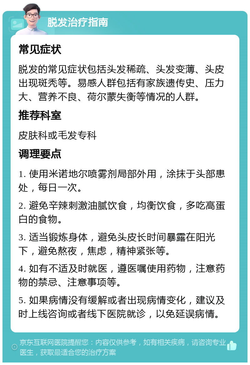 脱发治疗指南 常见症状 脱发的常见症状包括头发稀疏、头发变薄、头皮出现斑秃等。易感人群包括有家族遗传史、压力大、营养不良、荷尔蒙失衡等情况的人群。 推荐科室 皮肤科或毛发专科 调理要点 1. 使用米诺地尔喷雾剂局部外用，涂抹于头部患处，每日一次。 2. 避免辛辣刺激油腻饮食，均衡饮食，多吃高蛋白的食物。 3. 适当锻炼身体，避免头皮长时间暴露在阳光下，避免熬夜，焦虑，精神紧张等。 4. 如有不适及时就医，遵医嘱使用药物，注意药物的禁忌、注意事项等。 5. 如果病情没有缓解或者出现病情变化，建议及时上线咨询或者线下医院就诊，以免延误病情。