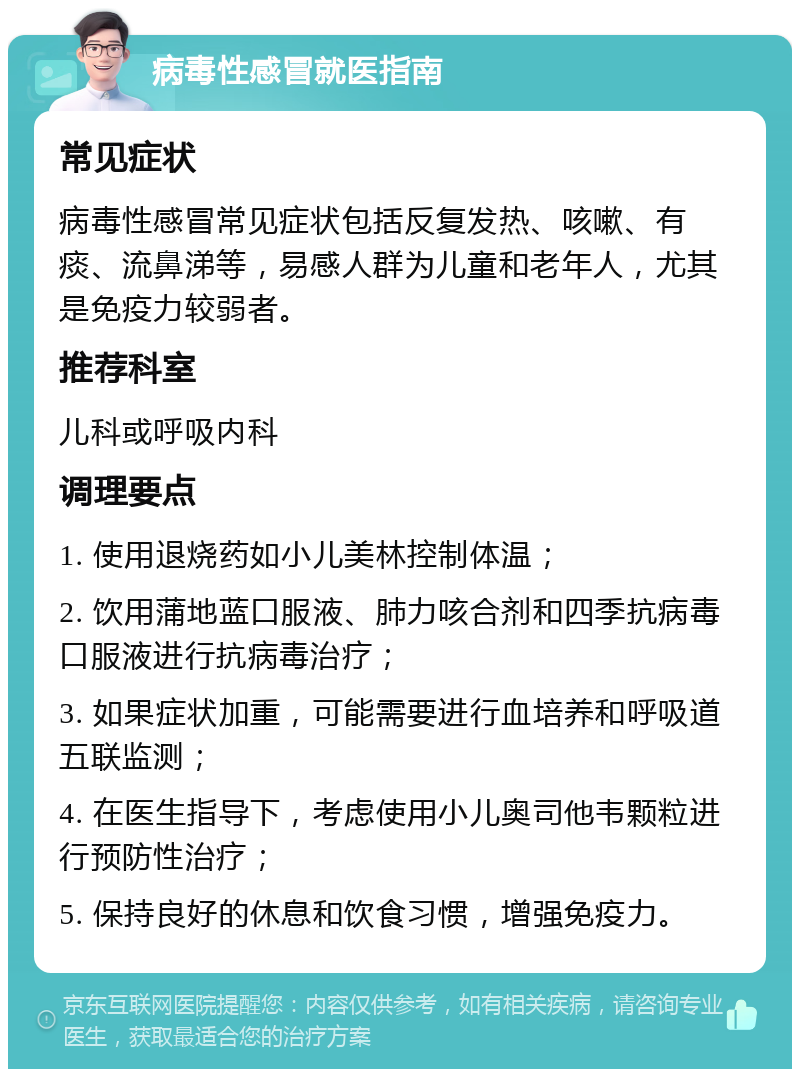 病毒性感冒就医指南 常见症状 病毒性感冒常见症状包括反复发热、咳嗽、有痰、流鼻涕等，易感人群为儿童和老年人，尤其是免疫力较弱者。 推荐科室 儿科或呼吸内科 调理要点 1. 使用退烧药如小儿美林控制体温； 2. 饮用蒲地蓝口服液、肺力咳合剂和四季抗病毒口服液进行抗病毒治疗； 3. 如果症状加重，可能需要进行血培养和呼吸道五联监测； 4. 在医生指导下，考虑使用小儿奥司他韦颗粒进行预防性治疗； 5. 保持良好的休息和饮食习惯，增强免疫力。