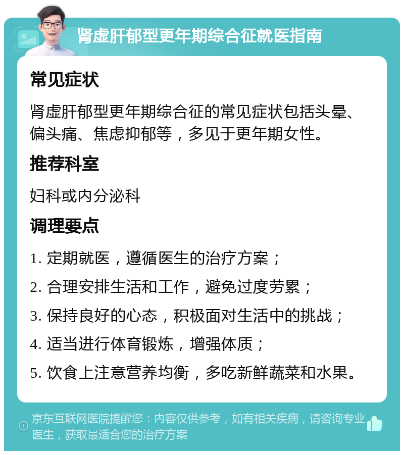 肾虚肝郁型更年期综合征就医指南 常见症状 肾虚肝郁型更年期综合征的常见症状包括头晕、偏头痛、焦虑抑郁等，多见于更年期女性。 推荐科室 妇科或内分泌科 调理要点 1. 定期就医，遵循医生的治疗方案； 2. 合理安排生活和工作，避免过度劳累； 3. 保持良好的心态，积极面对生活中的挑战； 4. 适当进行体育锻炼，增强体质； 5. 饮食上注意营养均衡，多吃新鲜蔬菜和水果。