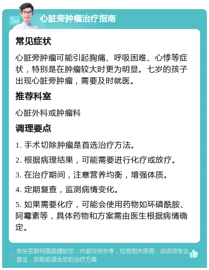 心脏旁肿瘤治疗指南 常见症状 心脏旁肿瘤可能引起胸痛、呼吸困难、心悸等症状，特别是在肿瘤较大时更为明显。七岁的孩子出现心脏旁肿瘤，需要及时就医。 推荐科室 心脏外科或肿瘤科 调理要点 1. 手术切除肿瘤是首选治疗方法。 2. 根据病理结果，可能需要进行化疗或放疗。 3. 在治疗期间，注意营养均衡，增强体质。 4. 定期复查，监测病情变化。 5. 如果需要化疗，可能会使用药物如环磷酰胺、阿霉素等，具体药物和方案需由医生根据病情确定。