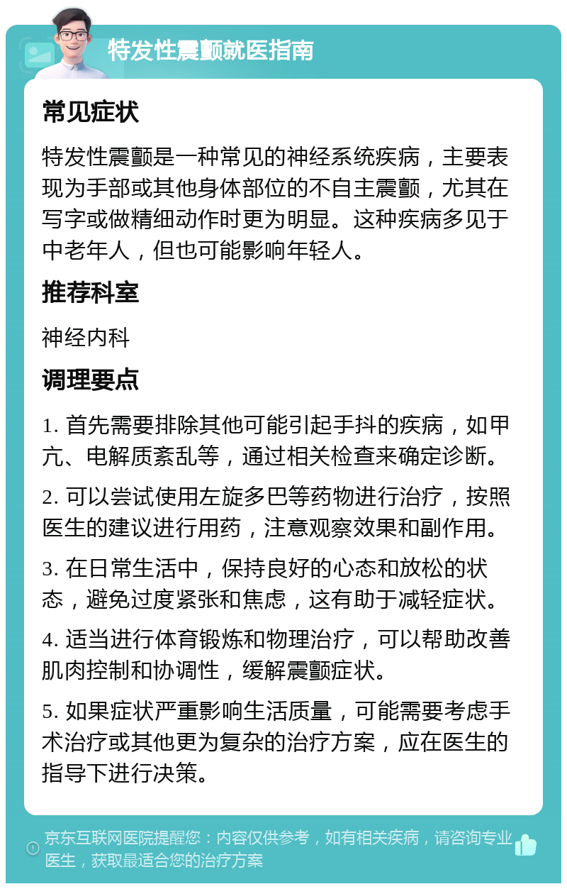 特发性震颤就医指南 常见症状 特发性震颤是一种常见的神经系统疾病，主要表现为手部或其他身体部位的不自主震颤，尤其在写字或做精细动作时更为明显。这种疾病多见于中老年人，但也可能影响年轻人。 推荐科室 神经内科 调理要点 1. 首先需要排除其他可能引起手抖的疾病，如甲亢、电解质紊乱等，通过相关检查来确定诊断。 2. 可以尝试使用左旋多巴等药物进行治疗，按照医生的建议进行用药，注意观察效果和副作用。 3. 在日常生活中，保持良好的心态和放松的状态，避免过度紧张和焦虑，这有助于减轻症状。 4. 适当进行体育锻炼和物理治疗，可以帮助改善肌肉控制和协调性，缓解震颤症状。 5. 如果症状严重影响生活质量，可能需要考虑手术治疗或其他更为复杂的治疗方案，应在医生的指导下进行决策。