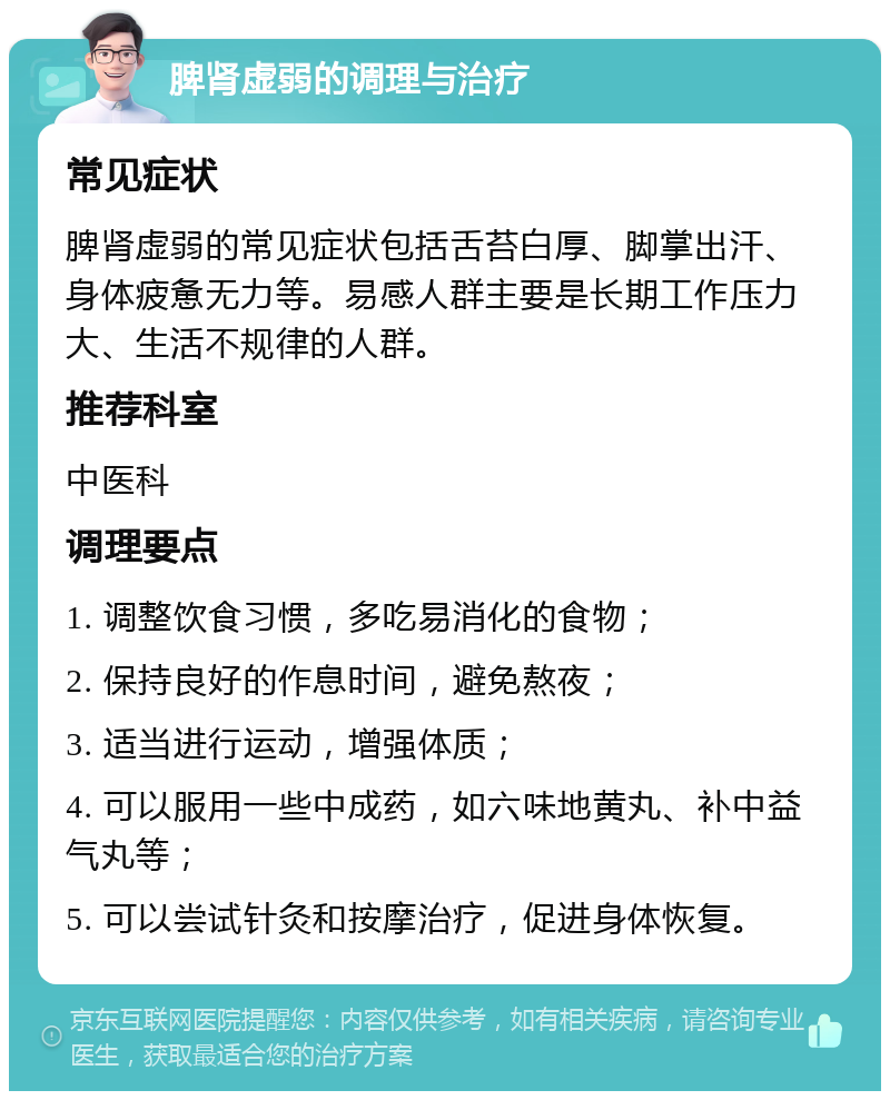 脾肾虚弱的调理与治疗 常见症状 脾肾虚弱的常见症状包括舌苔白厚、脚掌出汗、身体疲惫无力等。易感人群主要是长期工作压力大、生活不规律的人群。 推荐科室 中医科 调理要点 1. 调整饮食习惯，多吃易消化的食物； 2. 保持良好的作息时间，避免熬夜； 3. 适当进行运动，增强体质； 4. 可以服用一些中成药，如六味地黄丸、补中益气丸等； 5. 可以尝试针灸和按摩治疗，促进身体恢复。