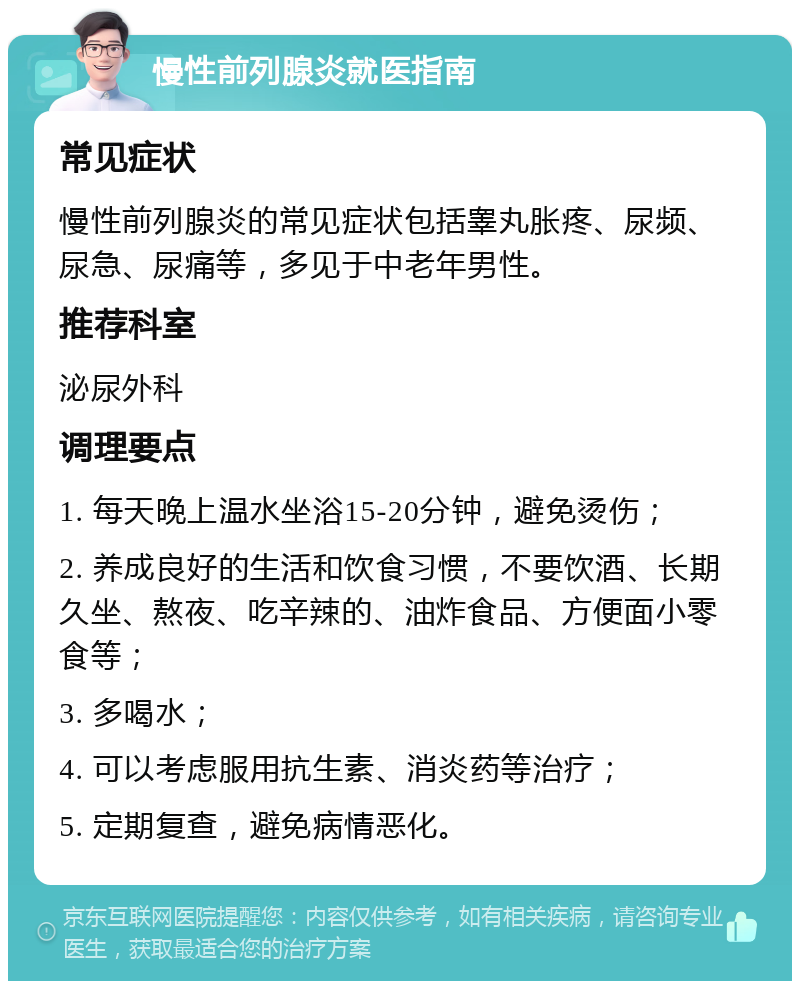 慢性前列腺炎就医指南 常见症状 慢性前列腺炎的常见症状包括睾丸胀疼、尿频、尿急、尿痛等，多见于中老年男性。 推荐科室 泌尿外科 调理要点 1. 每天晚上温水坐浴15-20分钟，避免烫伤； 2. 养成良好的生活和饮食习惯，不要饮酒、长期久坐、熬夜、吃辛辣的、油炸食品、方便面小零食等； 3. 多喝水； 4. 可以考虑服用抗生素、消炎药等治疗； 5. 定期复查，避免病情恶化。