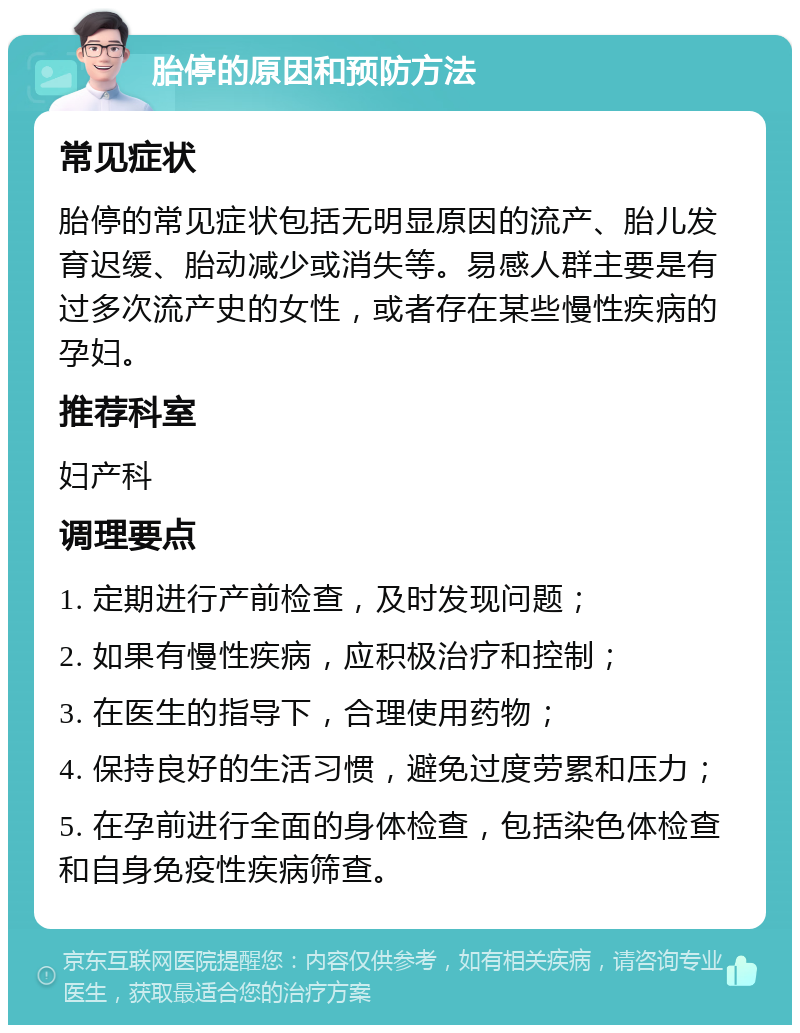 胎停的原因和预防方法 常见症状 胎停的常见症状包括无明显原因的流产、胎儿发育迟缓、胎动减少或消失等。易感人群主要是有过多次流产史的女性，或者存在某些慢性疾病的孕妇。 推荐科室 妇产科 调理要点 1. 定期进行产前检查，及时发现问题； 2. 如果有慢性疾病，应积极治疗和控制； 3. 在医生的指导下，合理使用药物； 4. 保持良好的生活习惯，避免过度劳累和压力； 5. 在孕前进行全面的身体检查，包括染色体检查和自身免疫性疾病筛查。