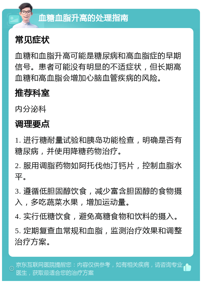 血糖血脂升高的处理指南 常见症状 血糖和血脂升高可能是糖尿病和高血脂症的早期信号。患者可能没有明显的不适症状，但长期高血糖和高血脂会增加心脑血管疾病的风险。 推荐科室 内分泌科 调理要点 1. 进行糖耐量试验和胰岛功能检查，明确是否有糖尿病，并使用降糖药物治疗。 2. 服用调脂药物如阿托伐他汀钙片，控制血脂水平。 3. 遵循低胆固醇饮食，减少富含胆固醇的食物摄入，多吃蔬菜水果，增加运动量。 4. 实行低糖饮食，避免高糖食物和饮料的摄入。 5. 定期复查血常规和血脂，监测治疗效果和调整治疗方案。