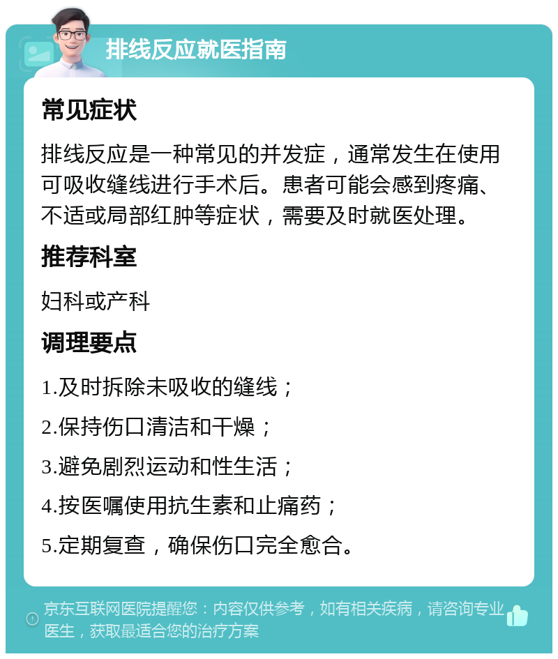 排线反应就医指南 常见症状 排线反应是一种常见的并发症，通常发生在使用可吸收缝线进行手术后。患者可能会感到疼痛、不适或局部红肿等症状，需要及时就医处理。 推荐科室 妇科或产科 调理要点 1.及时拆除未吸收的缝线； 2.保持伤口清洁和干燥； 3.避免剧烈运动和性生活； 4.按医嘱使用抗生素和止痛药； 5.定期复查，确保伤口完全愈合。