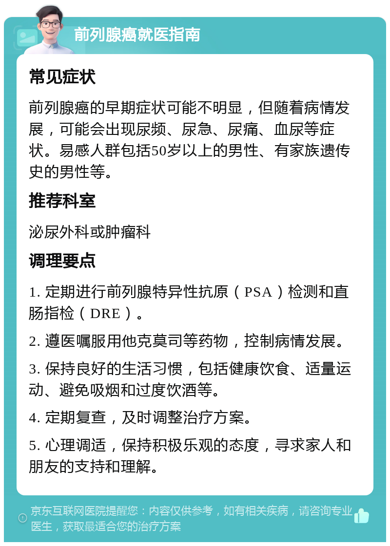 前列腺癌就医指南 常见症状 前列腺癌的早期症状可能不明显，但随着病情发展，可能会出现尿频、尿急、尿痛、血尿等症状。易感人群包括50岁以上的男性、有家族遗传史的男性等。 推荐科室 泌尿外科或肿瘤科 调理要点 1. 定期进行前列腺特异性抗原（PSA）检测和直肠指检（DRE）。 2. 遵医嘱服用他克莫司等药物，控制病情发展。 3. 保持良好的生活习惯，包括健康饮食、适量运动、避免吸烟和过度饮酒等。 4. 定期复查，及时调整治疗方案。 5. 心理调适，保持积极乐观的态度，寻求家人和朋友的支持和理解。