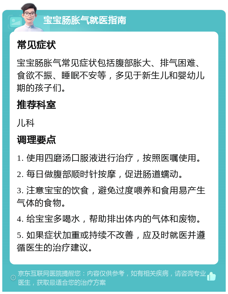 宝宝肠胀气就医指南 常见症状 宝宝肠胀气常见症状包括腹部胀大、排气困难、食欲不振、睡眠不安等，多见于新生儿和婴幼儿期的孩子们。 推荐科室 儿科 调理要点 1. 使用四磨汤口服液进行治疗，按照医嘱使用。 2. 每日做腹部顺时针按摩，促进肠道蠕动。 3. 注意宝宝的饮食，避免过度喂养和食用易产生气体的食物。 4. 给宝宝多喝水，帮助排出体内的气体和废物。 5. 如果症状加重或持续不改善，应及时就医并遵循医生的治疗建议。