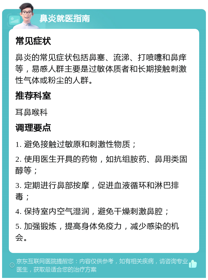 鼻炎就医指南 常见症状 鼻炎的常见症状包括鼻塞、流涕、打喷嚏和鼻痒等，易感人群主要是过敏体质者和长期接触刺激性气体或粉尘的人群。 推荐科室 耳鼻喉科 调理要点 1. 避免接触过敏原和刺激性物质； 2. 使用医生开具的药物，如抗组胺药、鼻用类固醇等； 3. 定期进行鼻部按摩，促进血液循环和淋巴排毒； 4. 保持室内空气湿润，避免干燥刺激鼻腔； 5. 加强锻炼，提高身体免疫力，减少感染的机会。