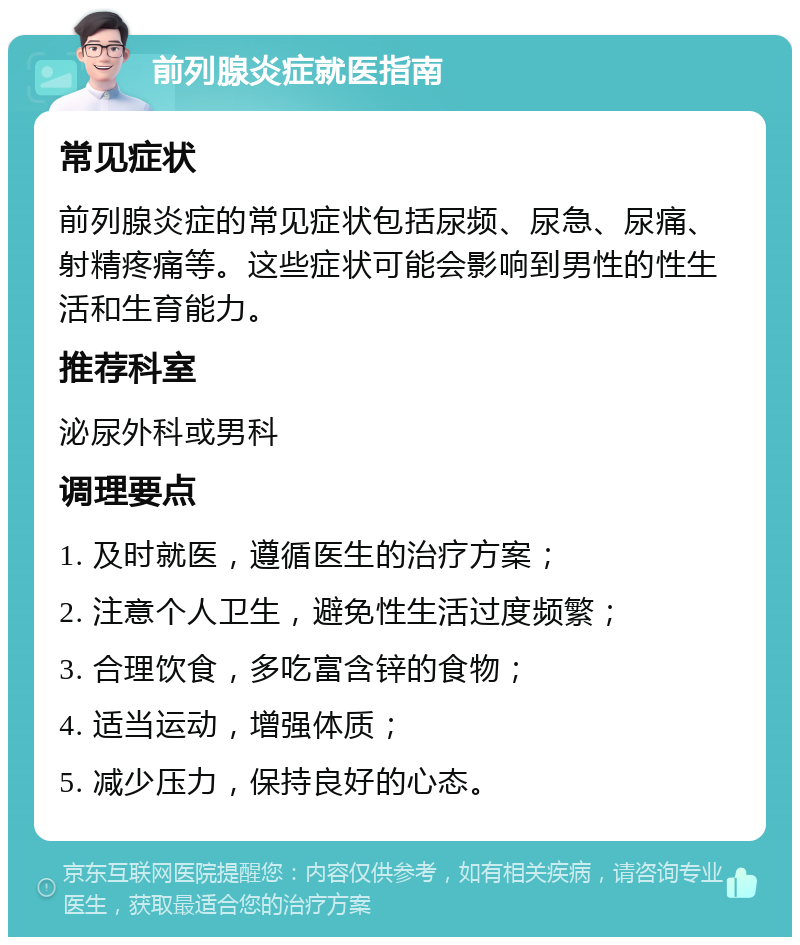 前列腺炎症就医指南 常见症状 前列腺炎症的常见症状包括尿频、尿急、尿痛、射精疼痛等。这些症状可能会影响到男性的性生活和生育能力。 推荐科室 泌尿外科或男科 调理要点 1. 及时就医，遵循医生的治疗方案； 2. 注意个人卫生，避免性生活过度频繁； 3. 合理饮食，多吃富含锌的食物； 4. 适当运动，增强体质； 5. 减少压力，保持良好的心态。