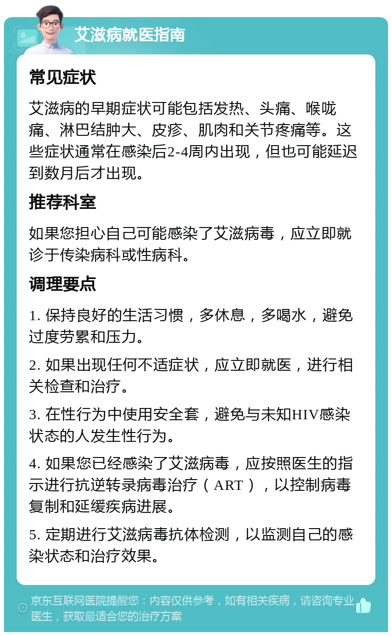 艾滋病就医指南 常见症状 艾滋病的早期症状可能包括发热、头痛、喉咙痛、淋巴结肿大、皮疹、肌肉和关节疼痛等。这些症状通常在感染后2-4周内出现，但也可能延迟到数月后才出现。 推荐科室 如果您担心自己可能感染了艾滋病毒，应立即就诊于传染病科或性病科。 调理要点 1. 保持良好的生活习惯，多休息，多喝水，避免过度劳累和压力。 2. 如果出现任何不适症状，应立即就医，进行相关检查和治疗。 3. 在性行为中使用安全套，避免与未知HIV感染状态的人发生性行为。 4. 如果您已经感染了艾滋病毒，应按照医生的指示进行抗逆转录病毒治疗（ART），以控制病毒复制和延缓疾病进展。 5. 定期进行艾滋病毒抗体检测，以监测自己的感染状态和治疗效果。