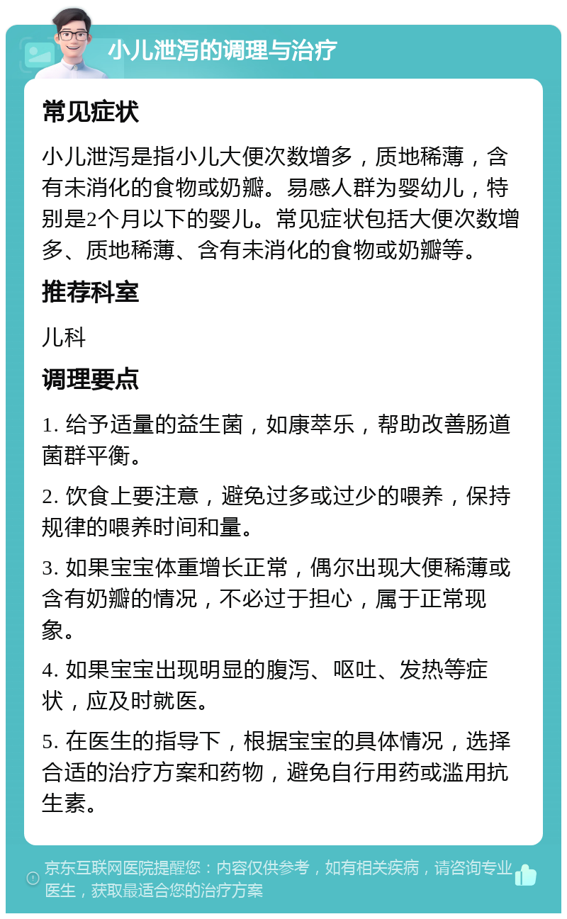 小儿泄泻的调理与治疗 常见症状 小儿泄泻是指小儿大便次数增多，质地稀薄，含有未消化的食物或奶瓣。易感人群为婴幼儿，特别是2个月以下的婴儿。常见症状包括大便次数增多、质地稀薄、含有未消化的食物或奶瓣等。 推荐科室 儿科 调理要点 1. 给予适量的益生菌，如康萃乐，帮助改善肠道菌群平衡。 2. 饮食上要注意，避免过多或过少的喂养，保持规律的喂养时间和量。 3. 如果宝宝体重增长正常，偶尔出现大便稀薄或含有奶瓣的情况，不必过于担心，属于正常现象。 4. 如果宝宝出现明显的腹泻、呕吐、发热等症状，应及时就医。 5. 在医生的指导下，根据宝宝的具体情况，选择合适的治疗方案和药物，避免自行用药或滥用抗生素。