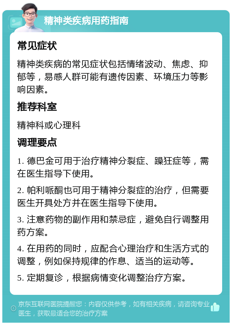 精神类疾病用药指南 常见症状 精神类疾病的常见症状包括情绪波动、焦虑、抑郁等，易感人群可能有遗传因素、环境压力等影响因素。 推荐科室 精神科或心理科 调理要点 1. 德巴金可用于治疗精神分裂症、躁狂症等，需在医生指导下使用。 2. 帕利哌酮也可用于精神分裂症的治疗，但需要医生开具处方并在医生指导下使用。 3. 注意药物的副作用和禁忌症，避免自行调整用药方案。 4. 在用药的同时，应配合心理治疗和生活方式的调整，例如保持规律的作息、适当的运动等。 5. 定期复诊，根据病情变化调整治疗方案。