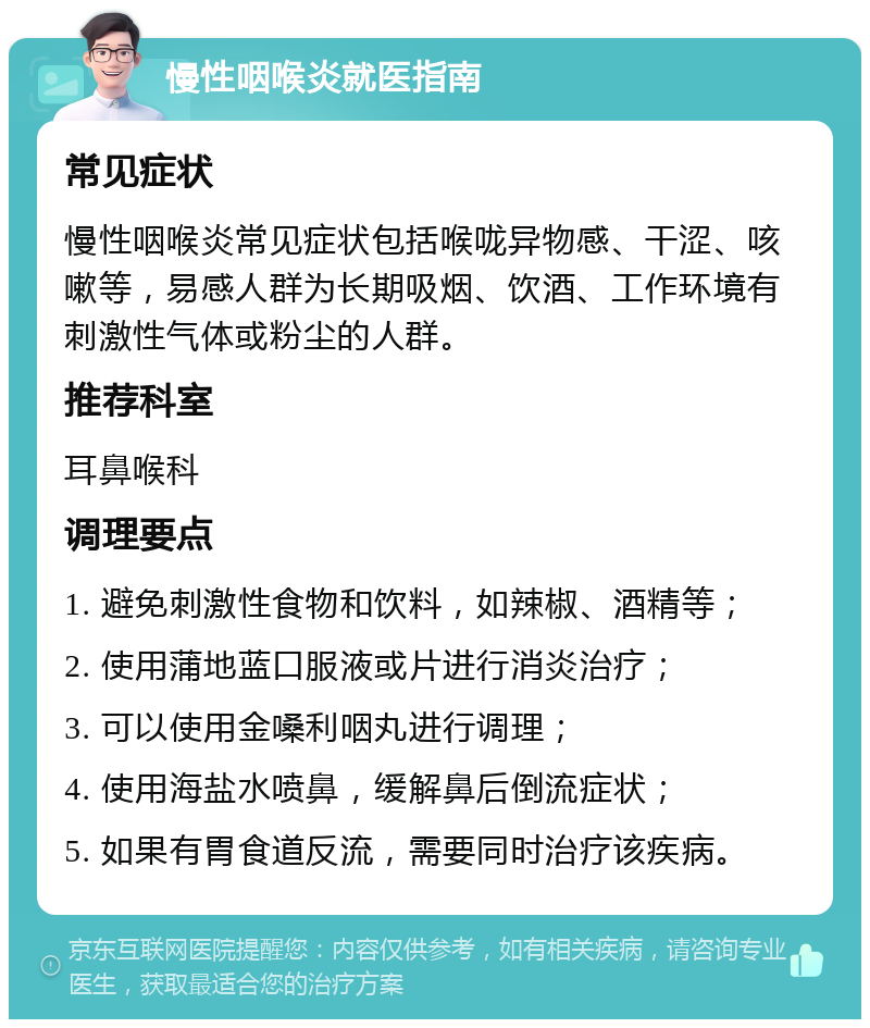 慢性咽喉炎就医指南 常见症状 慢性咽喉炎常见症状包括喉咙异物感、干涩、咳嗽等，易感人群为长期吸烟、饮酒、工作环境有刺激性气体或粉尘的人群。 推荐科室 耳鼻喉科 调理要点 1. 避免刺激性食物和饮料，如辣椒、酒精等； 2. 使用蒲地蓝口服液或片进行消炎治疗； 3. 可以使用金嗓利咽丸进行调理； 4. 使用海盐水喷鼻，缓解鼻后倒流症状； 5. 如果有胃食道反流，需要同时治疗该疾病。