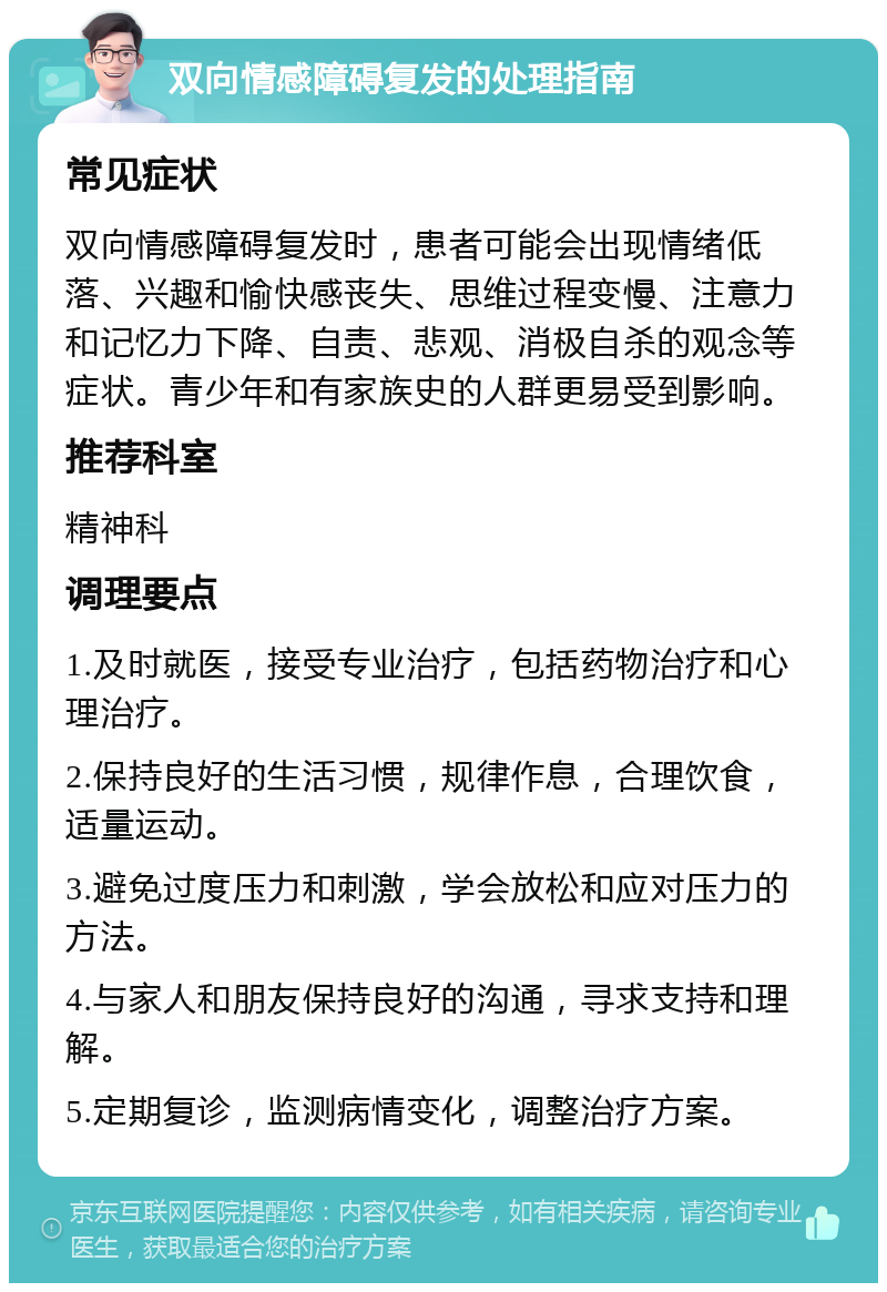 双向情感障碍复发的处理指南 常见症状 双向情感障碍复发时，患者可能会出现情绪低落、兴趣和愉快感丧失、思维过程变慢、注意力和记忆力下降、自责、悲观、消极自杀的观念等症状。青少年和有家族史的人群更易受到影响。 推荐科室 精神科 调理要点 1.及时就医，接受专业治疗，包括药物治疗和心理治疗。 2.保持良好的生活习惯，规律作息，合理饮食，适量运动。 3.避免过度压力和刺激，学会放松和应对压力的方法。 4.与家人和朋友保持良好的沟通，寻求支持和理解。 5.定期复诊，监测病情变化，调整治疗方案。