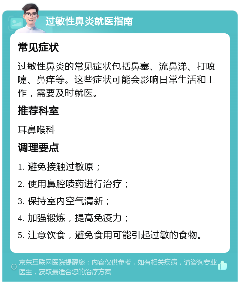 过敏性鼻炎就医指南 常见症状 过敏性鼻炎的常见症状包括鼻塞、流鼻涕、打喷嚏、鼻痒等。这些症状可能会影响日常生活和工作，需要及时就医。 推荐科室 耳鼻喉科 调理要点 1. 避免接触过敏原； 2. 使用鼻腔喷药进行治疗； 3. 保持室内空气清新； 4. 加强锻炼，提高免疫力； 5. 注意饮食，避免食用可能引起过敏的食物。