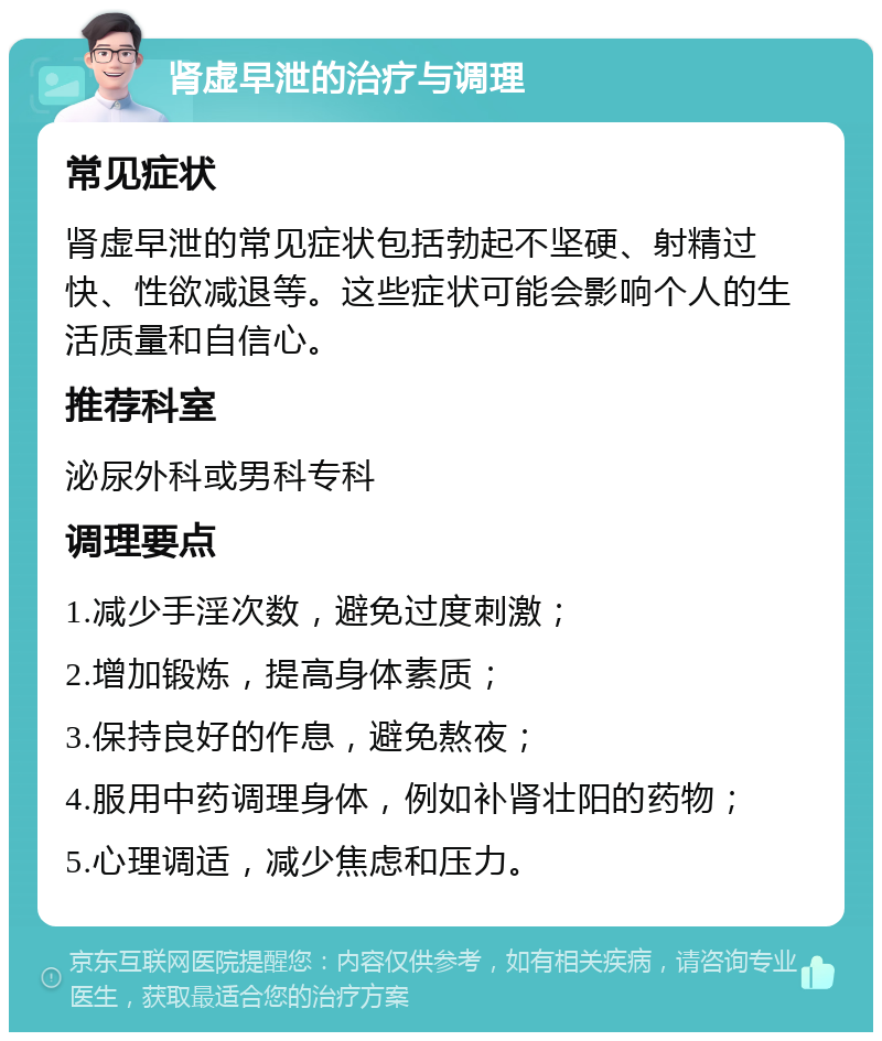 肾虚早泄的治疗与调理 常见症状 肾虚早泄的常见症状包括勃起不坚硬、射精过快、性欲减退等。这些症状可能会影响个人的生活质量和自信心。 推荐科室 泌尿外科或男科专科 调理要点 1.减少手淫次数，避免过度刺激； 2.增加锻炼，提高身体素质； 3.保持良好的作息，避免熬夜； 4.服用中药调理身体，例如补肾壮阳的药物； 5.心理调适，减少焦虑和压力。