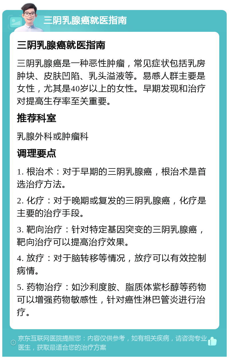 三阴乳腺癌就医指南 三阴乳腺癌就医指南 三阴乳腺癌是一种恶性肿瘤，常见症状包括乳房肿块、皮肤凹陷、乳头溢液等。易感人群主要是女性，尤其是40岁以上的女性。早期发现和治疗对提高生存率至关重要。 推荐科室 乳腺外科或肿瘤科 调理要点 1. 根治术：对于早期的三阴乳腺癌，根治术是首选治疗方法。 2. 化疗：对于晚期或复发的三阴乳腺癌，化疗是主要的治疗手段。 3. 靶向治疗：针对特定基因突变的三阴乳腺癌，靶向治疗可以提高治疗效果。 4. 放疗：对于脑转移等情况，放疗可以有效控制病情。 5. 药物治疗：如沙利度胺、脂质体紫杉醇等药物可以增强药物敏感性，针对癌性淋巴管炎进行治疗。