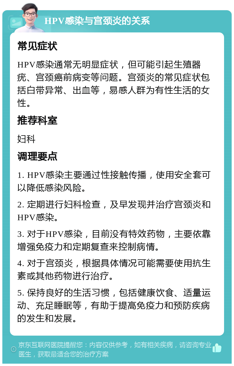 HPV感染与宫颈炎的关系 常见症状 HPV感染通常无明显症状，但可能引起生殖器疣、宫颈癌前病变等问题。宫颈炎的常见症状包括白带异常、出血等，易感人群为有性生活的女性。 推荐科室 妇科 调理要点 1. HPV感染主要通过性接触传播，使用安全套可以降低感染风险。 2. 定期进行妇科检查，及早发现并治疗宫颈炎和HPV感染。 3. 对于HPV感染，目前没有特效药物，主要依靠增强免疫力和定期复查来控制病情。 4. 对于宫颈炎，根据具体情况可能需要使用抗生素或其他药物进行治疗。 5. 保持良好的生活习惯，包括健康饮食、适量运动、充足睡眠等，有助于提高免疫力和预防疾病的发生和发展。