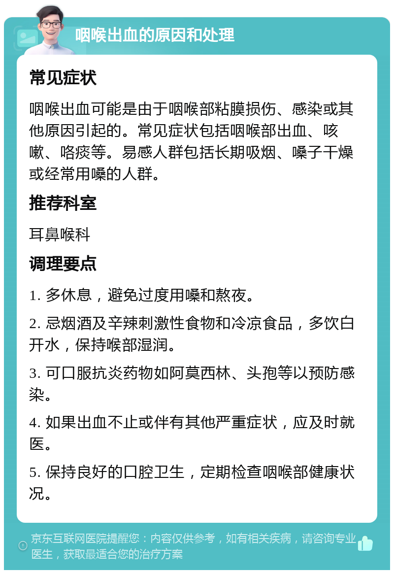 咽喉出血的原因和处理 常见症状 咽喉出血可能是由于咽喉部粘膜损伤、感染或其他原因引起的。常见症状包括咽喉部出血、咳嗽、咯痰等。易感人群包括长期吸烟、嗓子干燥或经常用嗓的人群。 推荐科室 耳鼻喉科 调理要点 1. 多休息，避免过度用嗓和熬夜。 2. 忌烟酒及辛辣刺激性食物和冷凉食品，多饮白开水，保持喉部湿润。 3. 可口服抗炎药物如阿莫西林、头孢等以预防感染。 4. 如果出血不止或伴有其他严重症状，应及时就医。 5. 保持良好的口腔卫生，定期检查咽喉部健康状况。