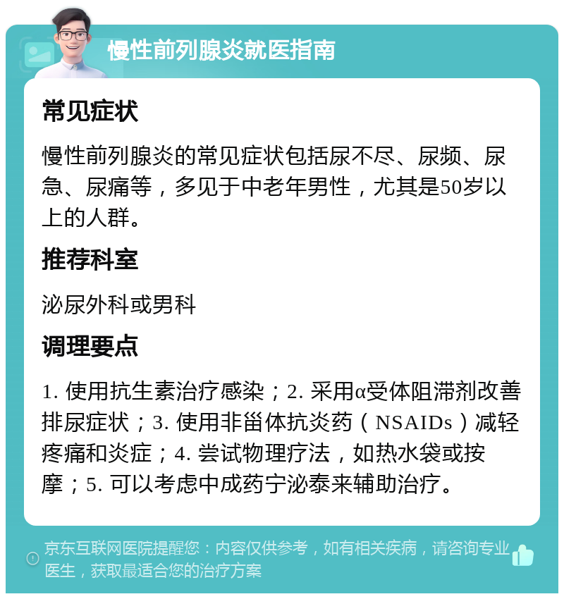 慢性前列腺炎就医指南 常见症状 慢性前列腺炎的常见症状包括尿不尽、尿频、尿急、尿痛等，多见于中老年男性，尤其是50岁以上的人群。 推荐科室 泌尿外科或男科 调理要点 1. 使用抗生素治疗感染；2. 采用α受体阻滞剂改善排尿症状；3. 使用非甾体抗炎药（NSAIDs）减轻疼痛和炎症；4. 尝试物理疗法，如热水袋或按摩；5. 可以考虑中成药宁泌泰来辅助治疗。