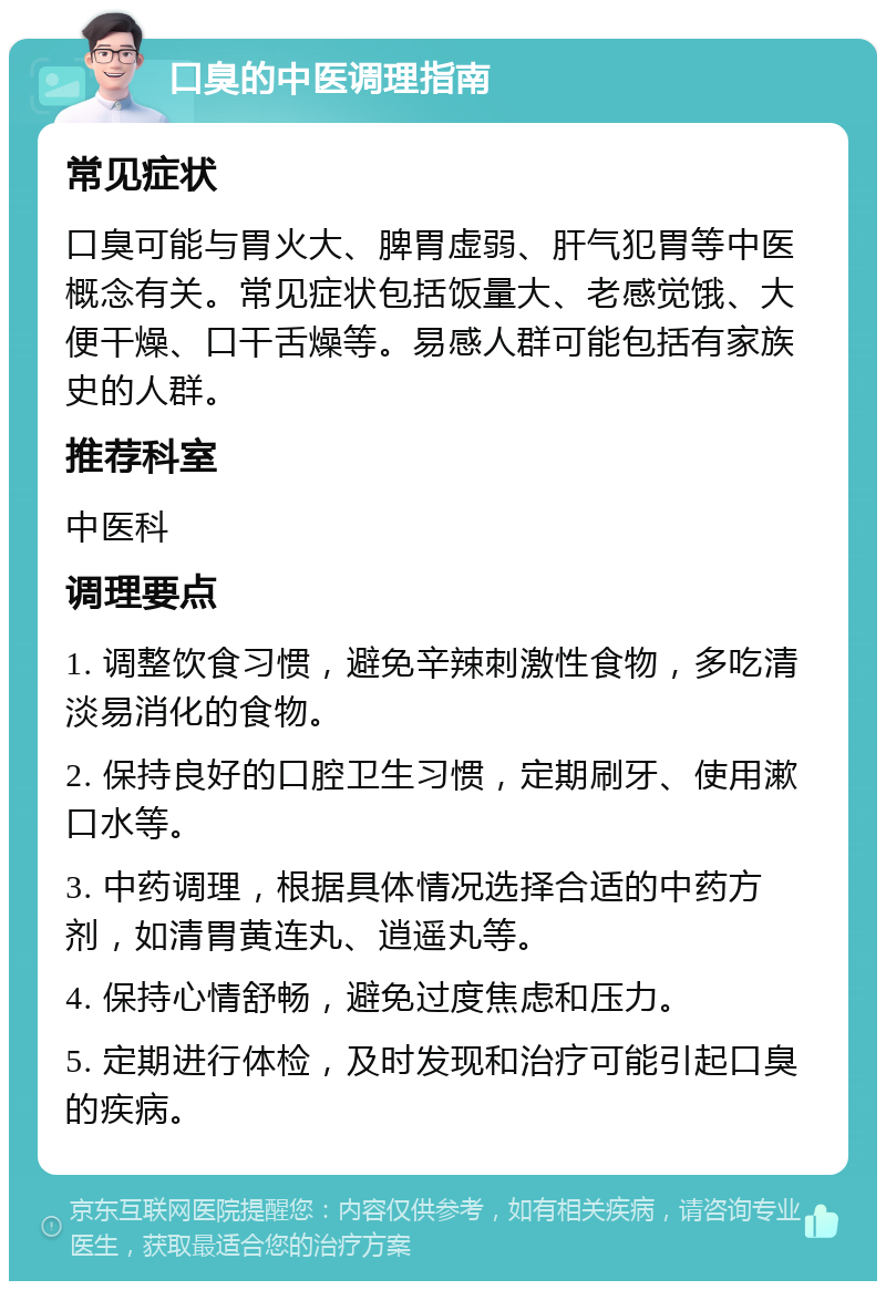 口臭的中医调理指南 常见症状 口臭可能与胃火大、脾胃虚弱、肝气犯胃等中医概念有关。常见症状包括饭量大、老感觉饿、大便干燥、口干舌燥等。易感人群可能包括有家族史的人群。 推荐科室 中医科 调理要点 1. 调整饮食习惯，避免辛辣刺激性食物，多吃清淡易消化的食物。 2. 保持良好的口腔卫生习惯，定期刷牙、使用漱口水等。 3. 中药调理，根据具体情况选择合适的中药方剂，如清胃黄连丸、逍遥丸等。 4. 保持心情舒畅，避免过度焦虑和压力。 5. 定期进行体检，及时发现和治疗可能引起口臭的疾病。