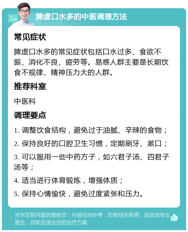 脾虚口水多的中医调理方法 常见症状 脾虚口水多的常见症状包括口水过多、食欲不振、消化不良、疲劳等。易感人群主要是长期饮食不规律、精神压力大的人群。 推荐科室 中医科 调理要点 1. 调整饮食结构，避免过于油腻、辛辣的食物； 2. 保持良好的口腔卫生习惯，定期刷牙、漱口； 3. 可以服用一些中药方子，如六君子汤、四君子汤等； 4. 适当进行体育锻炼，增强体质； 5. 保持心情愉快，避免过度紧张和压力。