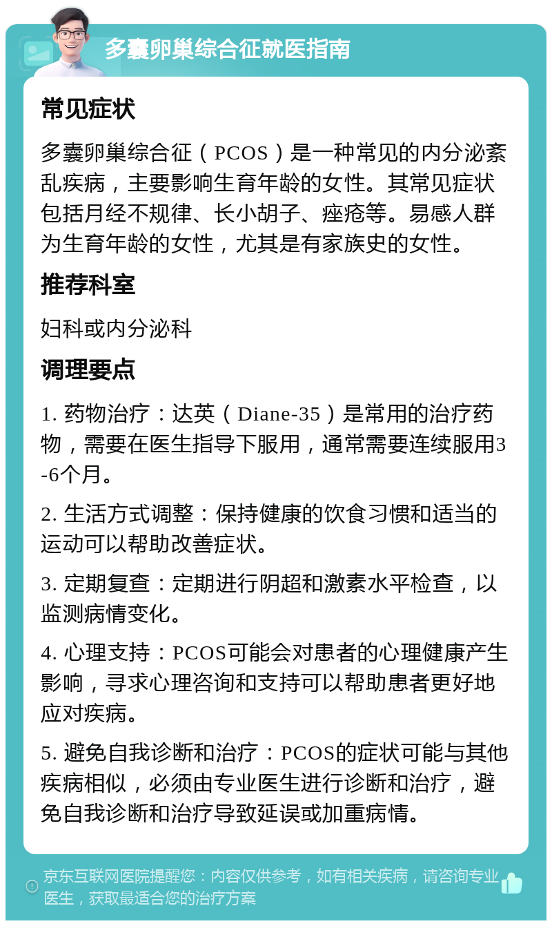 多囊卵巢综合征就医指南 常见症状 多囊卵巢综合征（PCOS）是一种常见的内分泌紊乱疾病，主要影响生育年龄的女性。其常见症状包括月经不规律、长小胡子、痤疮等。易感人群为生育年龄的女性，尤其是有家族史的女性。 推荐科室 妇科或内分泌科 调理要点 1. 药物治疗：达英（Diane-35）是常用的治疗药物，需要在医生指导下服用，通常需要连续服用3-6个月。 2. 生活方式调整：保持健康的饮食习惯和适当的运动可以帮助改善症状。 3. 定期复查：定期进行阴超和激素水平检查，以监测病情变化。 4. 心理支持：PCOS可能会对患者的心理健康产生影响，寻求心理咨询和支持可以帮助患者更好地应对疾病。 5. 避免自我诊断和治疗：PCOS的症状可能与其他疾病相似，必须由专业医生进行诊断和治疗，避免自我诊断和治疗导致延误或加重病情。