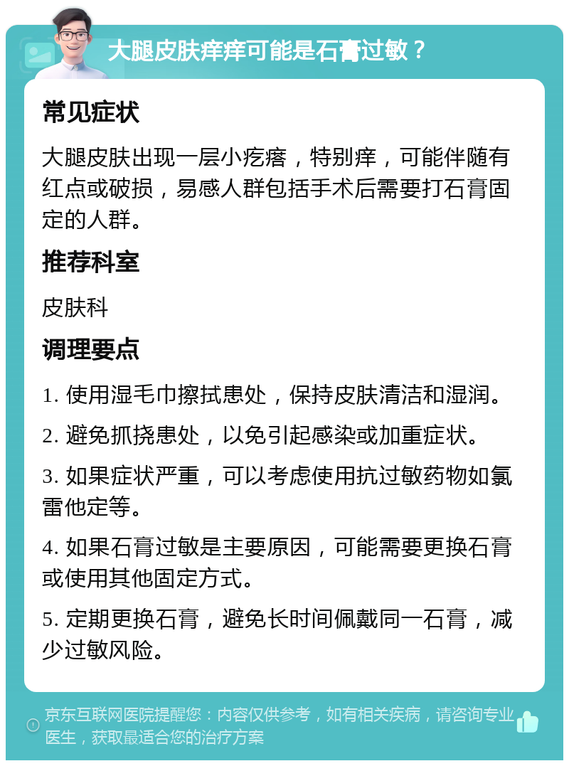 大腿皮肤痒痒可能是石膏过敏？ 常见症状 大腿皮肤出现一层小疙瘩，特别痒，可能伴随有红点或破损，易感人群包括手术后需要打石膏固定的人群。 推荐科室 皮肤科 调理要点 1. 使用湿毛巾擦拭患处，保持皮肤清洁和湿润。 2. 避免抓挠患处，以免引起感染或加重症状。 3. 如果症状严重，可以考虑使用抗过敏药物如氯雷他定等。 4. 如果石膏过敏是主要原因，可能需要更换石膏或使用其他固定方式。 5. 定期更换石膏，避免长时间佩戴同一石膏，减少过敏风险。