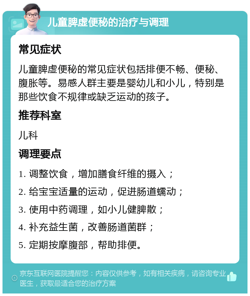 儿童脾虚便秘的治疗与调理 常见症状 儿童脾虚便秘的常见症状包括排便不畅、便秘、腹胀等。易感人群主要是婴幼儿和小儿，特别是那些饮食不规律或缺乏运动的孩子。 推荐科室 儿科 调理要点 1. 调整饮食，增加膳食纤维的摄入； 2. 给宝宝适量的运动，促进肠道蠕动； 3. 使用中药调理，如小儿健脾散； 4. 补充益生菌，改善肠道菌群； 5. 定期按摩腹部，帮助排便。