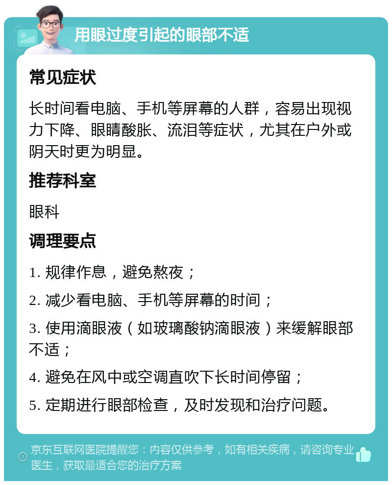 用眼过度引起的眼部不适 常见症状 长时间看电脑、手机等屏幕的人群，容易出现视力下降、眼睛酸胀、流泪等症状，尤其在户外或阴天时更为明显。 推荐科室 眼科 调理要点 1. 规律作息，避免熬夜； 2. 减少看电脑、手机等屏幕的时间； 3. 使用滴眼液（如玻璃酸钠滴眼液）来缓解眼部不适； 4. 避免在风中或空调直吹下长时间停留； 5. 定期进行眼部检查，及时发现和治疗问题。