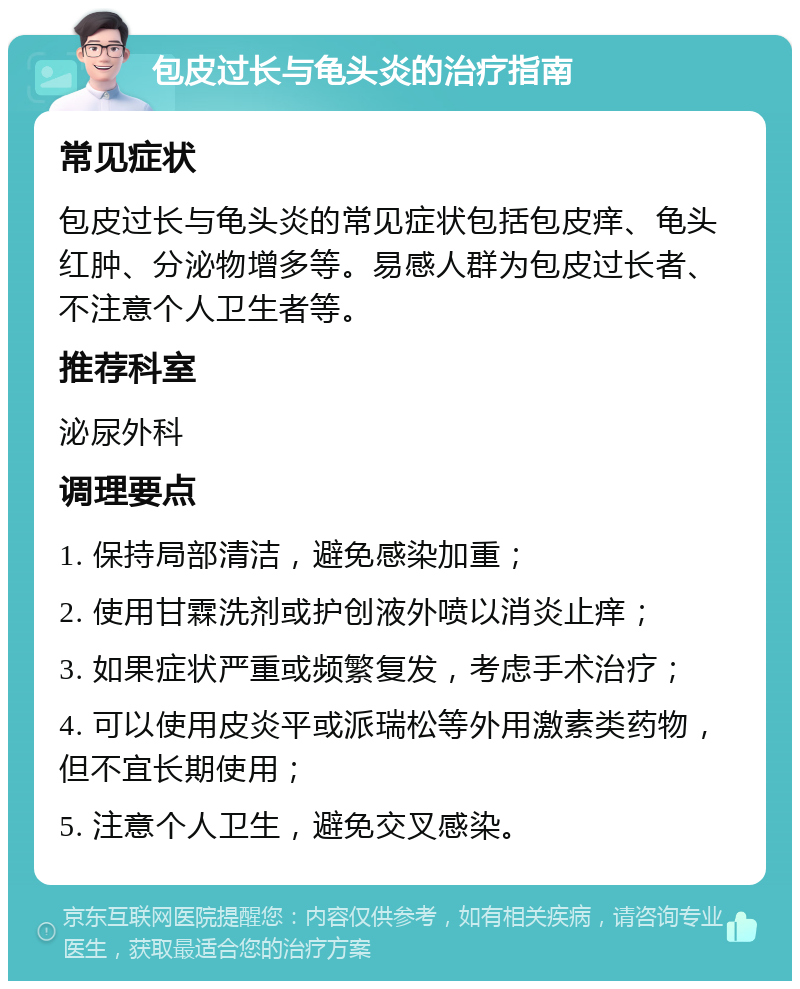 包皮过长与龟头炎的治疗指南 常见症状 包皮过长与龟头炎的常见症状包括包皮痒、龟头红肿、分泌物增多等。易感人群为包皮过长者、不注意个人卫生者等。 推荐科室 泌尿外科 调理要点 1. 保持局部清洁，避免感染加重； 2. 使用甘霖洗剂或护创液外喷以消炎止痒； 3. 如果症状严重或频繁复发，考虑手术治疗； 4. 可以使用皮炎平或派瑞松等外用激素类药物，但不宜长期使用； 5. 注意个人卫生，避免交叉感染。